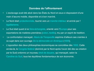 Données de l'affrontement
•

L’esclavage avait été aboli dans les États du Nord et ceux­ci disposaient d'une 
main d’œuvre mobile, disponible et à bon marché.

•

Le Nord était protectionniste, tourné vers un marché intérieur et animé par l’
égalitarisme. 

•

Le Sud était quant à lui libre­échangiste, orienté vers l’Europe pour ses 
exportations de matières premières (coton, textile), mu par un esprit de tradition.

•

 La confrontation menaçait. Alexis de Tocqueville exprime d'ailleurs ses craintes à 
ce sujet dans son ouvrage De la démocratie en Amérique (1835).

•

L'opposition des deux philosophies économiques se concrétisa dès 1832. Cette 
année­là, le Congrès fédéral (dominé par le Nord après l'avoir été dès sa création 
par le Sud) ordonne un nouveau droit de douane, qui menaçait, selon la 
Caroline du Sud, tous les équilibres fondamentaux de son économie.

 
