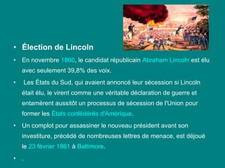 • Élection de Lincoln
•

En novembre 1860, le candidat républicain Abraham Lincoln est élu 
avec seulement 39,8% des voix.

•

 Les États du Sud, qui avaient annoncé leur sécession si Lincoln 
était élu, le virent comme une véritable déclaration de guerre et 
entamèrent aussitôt un processus de sécession de l'Union pour 
former les États confédérés d'Amérique. 

•

Un complot pour assassiner le nouveau président avant son 
investiture, précédé de nombreuses lettres de menace, est déjoué 
le 23 février 1861 à Baltimore.

•

.

 