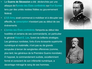 •

La Guerre de Sécession a été déclenchée par une
attaque de l'armée des États confédérés sur Fort Sumter
tenu par des unités restées fidèles au gouvernement
fédéral.

•

L'US Army avait commencé à mobiliser et à décupler ses
effectifs, la conscription n'existant pas au début de ces
évènements

•

L'armée des États confédérés l'emporta au début des
hostilités et certains de ses commandants, en particulier
le général Robert E. Lee, furent de brillants stratèges.
Les généraux nordistes, forts d'une écrasante supériorité
numérique et matérielle, n'ont pas eu de grands
scrupules à lancer de sanglantes offensives (comme,
plus tard, les généraux de la Première Guerre mondiale).
À l'opposé, le commandement sudiste, excellemment
formé et conscient de son infériorité numérique, a
davantage ménagé le sang de ses hommes.

 