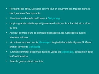 •

Pendant l'été 1863, Lee joua son va-tout en envoyant ses troupes dans le
Nord jusqu'en Pennsylvanie.

•

Il se heurta à l'armée de l'Union à Gettysburg.

•

La plus grande bataille qui ait jamais été livrée sur le sol américain a alors
eu lieu.

•

Au bout de trois jours de combats désespérés, les Confédérés durent
s'avouer vaincus.

•

Au même moment, sur le Mississippi, le général nordiste Ulysses S. Grant
prenait la ville de Vicksburg.

•

L'Union contrôlait désormais toute la vallée du Mississippi, coupant en deux
la Confédération.

•

Mais la guerre n'était pas finie.

 