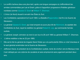•

Le conflit s'acheva deux ans plus tard, après une longue campagne où s'affrontèrent les
armées commandées par Lee et Grant, grâce à l'apparition progressive d'habiles généraux
nordistes comme Ulysses S. Grant et William T. Sherman.

•

L'Union (le Nord) réussit à envahir les États du Sud.

•

Les Confédérés capitulèrent le 9 avril 1865. La Bataille d'Appomattox met fin à la Guerre de
Sécession.

•

Le général Ulysses S. Grant, qui s'est emparé six jours plus tôt de Richmond, la capitale des
Confédérés du Sud, reçoit la reddition du général Robert E. Lee, qui commande l'armée
sudiste.

•

Le général Joseph Johnston se rend à son tour le 26 avril 1865 au général William T. Sherman.

•

L'ultime reddition a lieu le 23 juin 1865.

•

Elle est le fait du général de brigade Stand Watie qui a la particularité d'être un chef cherokee et
le seul général amérindien de la Guerre de Sécession.

•

Jefferson Davis, le président de la Confédération sudiste, tente de s'enfuir vers le Mexique mais
il est rattrapé par une colonne de cavalerie et sera emprisonné sans jugement pendant deux
ans.

 