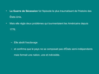 •

La Guerre de Sécession fut l'épisode le plus traumatisant de l'histoire des
États-Unis.

•

Mais elle régla deux problèmes qui tourmentaient les Américains depuis
1776.

– Elle abolit l'esclavage
– et confirma que le pays ne se composait pas d'États semi-indépendants
mais formait une nation, une et indivisible.

 