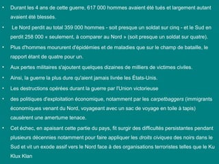 •

Durant les 4 ans de cette guerre, 617 000 hommes avaient été tués et largement autant
avaient été blessés.

•

Le Nord perdit au total 359 000 hommes - soit presque un soldat sur cinq - et le Sud en
perdit 258 000 « seulement, à comparer au Nord » (soit presque un soldat sur quatre).

•

Plus d'hommes moururent d'épidémies et de maladies que sur le champ de bataille, le
rapport étant de quatre pour un.

•

Aux pertes militaires s'ajoutent quelques dizaines de milliers de victimes civiles.

•

Ainsi, la guerre la plus dure qu'aient jamais livrée les États-Unis.

•

Les destructions opérées durant la guerre par l'Union victorieuse

•

des politiques d'exploitation économique, notamment par les carpetbaggers (immigrants
économiques venant du Nord, voyageant avec un sac de voyage en toile à tapis)
causèrent une amertume tenace.

•

Cet échec, en apaisant cette partie du pays, fit surgir des difficultés persistantes pendant
plusieurs décennies notamment pour faire appliquer les droits civiques des noirs dans le
Sud et vit un exode assif vers le Nord face à des organisations terroristes telles que le Ku
Klux Klan

 