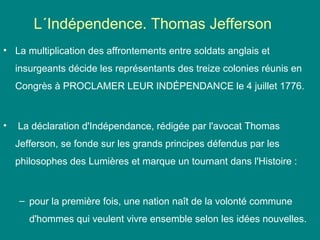 L´Indépendence. Thomas Jefferson
• La multiplication des affrontements entre soldats anglais et
insurgeants décide les représentants des treize colonies réunis en
Congrès à PROCLAMER LEUR INDÉPENDANCE le 4 juillet 1776.

•

La déclaration d'Indépendance, rédigée par l'avocat Thomas
Jefferson, se fonde sur les grands principes défendus par les
philosophes des Lumières et marque un tournant dans l'Histoire :

– pour la première fois, une nation naît de la volonté commune
d'hommes qui veulent vivre ensemble selon les idées nouvelles.

 