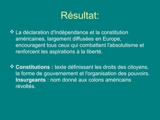 Résultat:
 La déclaration d'Indépendance et la constitution
américaines, largement diffusées en Europe,
encouragent tous ceux qui combattent l'absolutisme et
renforcent les aspirations à la liberté.
 Constitutions : texte définissant les droits des citoyens,
la forme de gouvernement et l'organisation des pouvoirs.
Insurgeants : nom donné aux colons américains
révoltés.

 