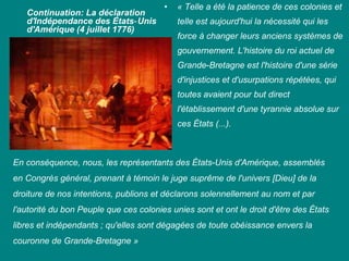 Continuation: La déclaration
d'Indépendance des États‑ Unis
d'Amérique (4 juillet 1776)

•

« Telle a été la patience de ces colonies et
telle est aujourd'hui la nécessité qui les
force à changer leurs anciens systèmes de
gouvernement. L'histoire du roi actuel de
Grande‑Bretagne est l'histoire d'une série
d'injustices et d'usurpations répétées, qui
toutes avaient pour but direct
l'établissement d'une tyrannie absolue sur
ces États (...).

En conséquence, nous, les représentants des États‑Unis d'Amérique, assemblés
en Congrès général, prenant à témoin le juge suprême de l'univers [Dieu] de la
droiture de nos intentions, publions et déclarons solennellement au nom et par
l'autorité du bon Peuple que ces colonies unies sont et ont le droit d'être des États
libres et indépendants ; qu'elles sont dégagées de toute obéissance envers la
couronne de Grande-Bretagne »

 