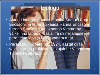 Elulugu 
● Astrid Lindgren sündis taluniku Samuel August 
Ericssoni ja tema abikaasa Hanna Ericssoni 
tütrena Smålandi maakonnas Vimmerby 
väikelinna lähedal Näsis. Ta oli neljalapselise 
pere teine laps ja kõige vanem tütar. 
● Pärast kooli lõpetamist 1924. aastal oli ta 
veidike aega praktikandiks ajalehe Vimmerby 
Tidningen juures. 
Viia Hang 2 
 