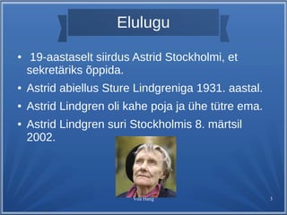 Elulugu 
● 19-aastaselt siirdus Astrid Stockholmi, et 
sekretäriks õppida. 
● Astrid abiellus Sture Lindgreniga 1931. aastal. 
● Astrid Lindgren oli kahe poja ja ühe tütre ema. 
● Astrid Lindgren suri Stockholmis 8. märtsil 
2002. 
Viia Hang 3 
 