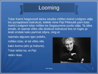 Looming 
Tütar Karini haigevoodi ääres istudes mõtles Astrid Lindgren välja 
loo punapäisest tüdrukust, kellele nime Pipi Pikksukk pani tütar. 
Astrid Lindgreni tütar mõtles ka Segasumma suvila välja. Ta ütles 
emale, et raamat võiks olla üksikust tüdrukust kes on tugev ja 
leiab endale kaks parimat sõpra, ning et 
raamatu alguses igav poleks, 
mõtles tütar, et tal võiks olla 
kaks looma (ahv ja hobune). 
Tütar tahtis ka, et Pipi 
oleks rikas. 
Viia Hang 4 
 
