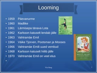 Looming 
Viia Hang 7 
● 1959 Päevanurme 
● 1960 Madlike 
● 1961 Lärmisepa tänava Lota 
● 1962 Karlsson katuselt lendab jälle 
● 1963 Vahtramäe Emil 
● 1964 Väike Tjorven, Pootsman ja Mooses 
● 1966 Vahtramäe Emili uued vembud 
● 1968 Karlsson katuselt hiilib jälle 
● 1970 Vahtramäe Emil on veel elus 
● 
 