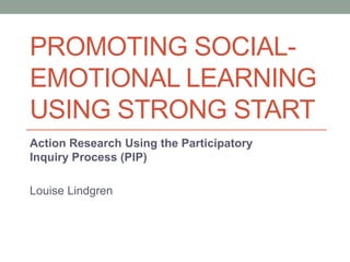PROMOTING SOCIAL-
EMOTIONAL LEARNING
USING STRONG START
Action Research Using the Participatory
Inquiry Process (PIP)
Louise Lindgren
 