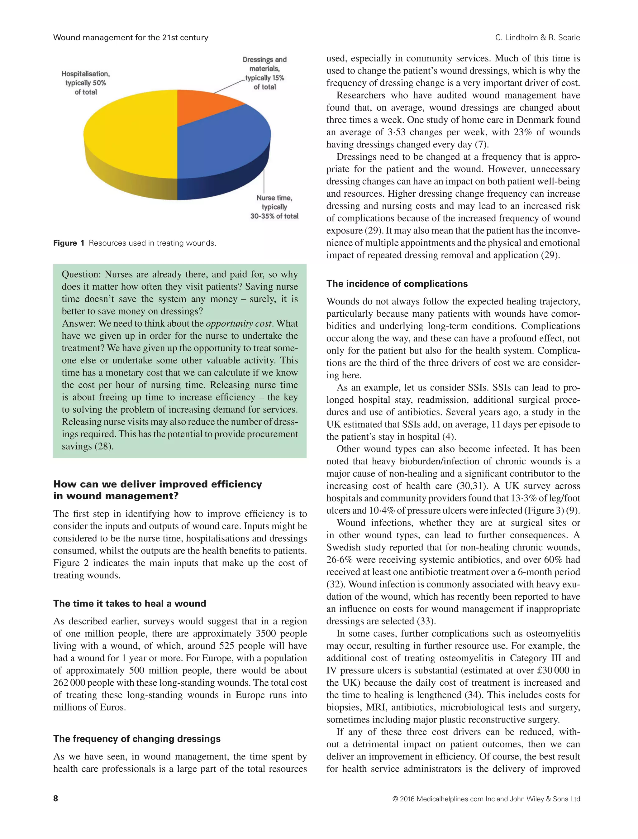 Wound management for the 21st century C. Lindholm & R. Searle
Figure 1 Resources used in treating wounds.
Question: Nurses are already there, and paid for, so why
does it matter how often they visit patients? Saving nurse
time doesn’t save the system any money – surely, it is
better to save money on dressings?
Answer: We need to think about the opportunity cost. What
have we given up in order for the nurse to undertake the
treatment? We have given up the opportunity to treat some-
one else or undertake some other valuable activity. This
time has a monetary cost that we can calculate if we know
the cost per hour of nursing time. Releasing nurse time
is about freeing up time to increase efficiency – the key
to solving the problem of increasing demand for services.
Releasing nurse visits may also reduce the number of dress-
ings required. This has the potential to provide procurement
savings (28).
How can we deliver improved efﬁciency
in wound management?
The first step in identifying how to improve efficiency is to
consider the inputs and outputs of wound care. Inputs might be
considered to be the nurse time, hospitalisations and dressings
consumed, whilst the outputs are the health benefits to patients.
Figure 2 indicates the main inputs that make up the cost of
treating wounds.
The time it takes to heal a wound
As described earlier, surveys would suggest that in a region
of one million people, there are approximately 3500 people
living with a wound, of which, around 525 people will have
had a wound for 1 year or more. For Europe, with a population
of approximately 500 million people, there would be about
262 000 people with these long-standing wounds. The total cost
of treating these long-standing wounds in Europe runs into
millions of Euros.
The frequency of changing dressings
As we have seen, in wound management, the time spent by
health care professionals is a large part of the total resources
used, especially in community services. Much of this time is
used to change the patient’s wound dressings, which is why the
frequency of dressing change is a very important driver of cost.
Researchers who have audited wound management have
found that, on average, wound dressings are changed about
three times a week. One study of home care in Denmark found
an average of 3⋅53 changes per week, with 23% of wounds
having dressings changed every day (7).
Dressings need to be changed at a frequency that is appro-
priate for the patient and the wound. However, unnecessary
dressing changes can have an impact on both patient well-being
and resources. Higher dressing change frequency can increase
dressing and nursing costs and may lead to an increased risk
of complications because of the increased frequency of wound
exposure (29). It may also mean that the patient has the inconve-
nience of multiple appointments and the physical and emotional
impact of repeated dressing removal and application (29).
The incidence of complications
Wounds do not always follow the expected healing trajectory,
particularly because many patients with wounds have comor-
bidities and underlying long-term conditions. Complications
occur along the way, and these can have a profound effect, not
only for the patient but also for the health system. Complica-
tions are the third of the three drivers of cost we are consider-
ing here.
As an example, let us consider SSIs. SSIs can lead to pro-
longed hospital stay, readmission, additional surgical proce-
dures and use of antibiotics. Several years ago, a study in the
UK estimated that SSIs add, on average, 11 days per episode to
the patient’s stay in hospital (4).
Other wound types can also become infected. It has been
noted that heavy bioburden/infection of chronic wounds is a
major cause of non-healing and a significant contributor to the
increasing cost of health care (30,31). A UK survey across
hospitals and community providers found that 13⋅3% of leg/foot
ulcers and 10⋅4% of pressure ulcers were infected (Figure 3) (9).
Wound infections, whether they are at surgical sites or
in other wound types, can lead to further consequences. A
Swedish study reported that for non-healing chronic wounds,
26⋅6% were receiving systemic antibiotics, and over 60% had
received at least one antibiotic treatment over a 6-month period
(32). Wound infection is commonly associated with heavy exu-
dation of the wound, which has recently been reported to have
an influence on costs for wound management if inappropriate
dressings are selected (33).
In some cases, further complications such as osteomyelitis
may occur, resulting in further resource use. For example, the
additional cost of treating osteomyelitis in Category III and
IV pressure ulcers is substantial (estimated at over £30 000 in
the UK) because the daily cost of treatment is increased and
the time to healing is lengthened (34). This includes costs for
biopsies, MRI, antibiotics, microbiological tests and surgery,
sometimes including major plastic reconstructive surgery.
If any of these three cost drivers can be reduced, with-
out a detrimental impact on patient outcomes, then we can
deliver an improvement in efficiency. Of course, the best result
for health service administrators is the delivery of improved
8 © 2016 Medicalhelplines.com Inc and John Wiley & Sons Ltd
 