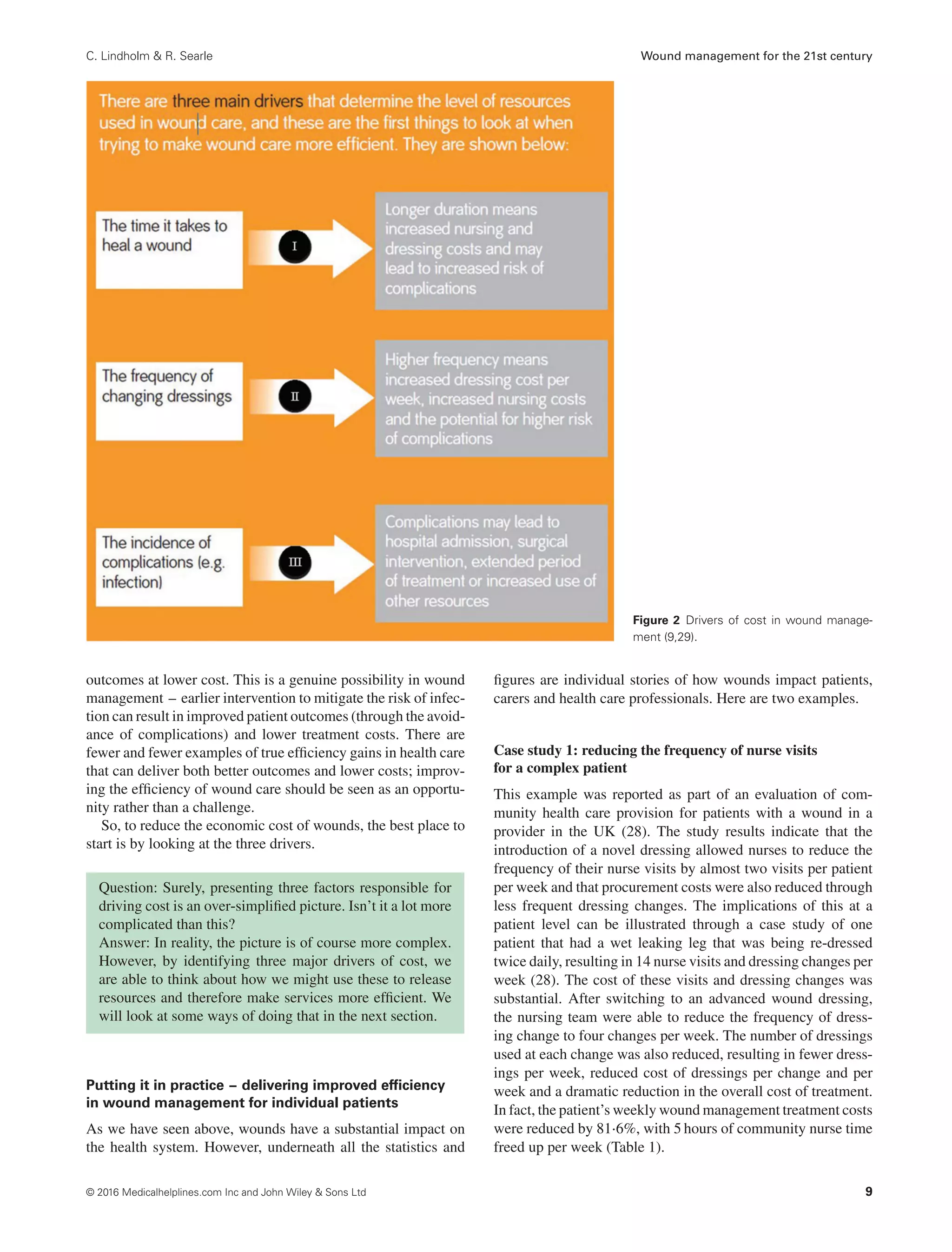 C. Lindholm & R. Searle Wound management for the 21st century
Figure 2 Drivers of cost in wound manage-
ment (9,29).
outcomes at lower cost. This is a genuine possibility in wound
management – earlier intervention to mitigate the risk of infec-
tion can result in improved patient outcomes (through the avoid-
ance of complications) and lower treatment costs. There are
fewer and fewer examples of true efficiency gains in health care
that can deliver both better outcomes and lower costs; improv-
ing the efficiency of wound care should be seen as an opportu-
nity rather than a challenge.
So, to reduce the economic cost of wounds, the best place to
start is by looking at the three drivers.
Question: Surely, presenting three factors responsible for
driving cost is an over-simplified picture. Isn’t it a lot more
complicated than this?
Answer: In reality, the picture is of course more complex.
However, by identifying three major drivers of cost, we
are able to think about how we might use these to release
resources and therefore make services more efficient. We
will look at some ways of doing that in the next section.
Putting it in practice – delivering improved efﬁciency
in wound management for individual patients
As we have seen above, wounds have a substantial impact on
the health system. However, underneath all the statistics and
figures are individual stories of how wounds impact patients,
carers and health care professionals. Here are two examples.
Case study 1: reducing the frequency of nurse visits
for a complex patient
This example was reported as part of an evaluation of com-
munity health care provision for patients with a wound in a
provider in the UK (28). The study results indicate that the
introduction of a novel dressing allowed nurses to reduce the
frequency of their nurse visits by almost two visits per patient
per week and that procurement costs were also reduced through
less frequent dressing changes. The implications of this at a
patient level can be illustrated through a case study of one
patient that had a wet leaking leg that was being re-dressed
twice daily, resulting in 14 nurse visits and dressing changes per
week (28). The cost of these visits and dressing changes was
substantial. After switching to an advanced wound dressing,
the nursing team were able to reduce the frequency of dress-
ing change to four changes per week. The number of dressings
used at each change was also reduced, resulting in fewer dress-
ings per week, reduced cost of dressings per change and per
week and a dramatic reduction in the overall cost of treatment.
In fact, the patient’s weekly wound management treatment costs
were reduced by 81⋅6%, with 5 hours of community nurse time
freed up per week (Table 1).
© 2016 Medicalhelplines.com Inc and John Wiley & Sons Ltd 9
 