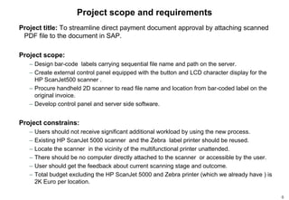 Project scope and requirements
Project title: To streamline direct payment document approval by attaching scanned
 PDF file to the document in SAP.

Project scope:
   – Design bar-code labels carrying sequential file name and path on the server.
   – Create external control panel equipped with the button and LCD character display for the
     HP ScanJet500 scanner .
   – Procure handheld 2D scanner to read file name and location from bar-coded label on the
     original invoice.
   – Develop control panel and server side software.


Project constrains:
   –   Users should not receive significant additional workload by using the new process.
   –   Existing HP ScanJet 5000 scanner and the Zebra label printer should be reused.
   –   Locate the scanner in the vicinity of the multifunctional printer unattended.
   –   There should be no computer directly attached to the scanner or accessible by the user.
   –   User should get the feedback about current scanning stage and outcome.
   –   Total budget excluding the HP ScanJet 5000 and Zebra printer (which we already have ) is
       2K Euro per location.

                                                                                                  0
 