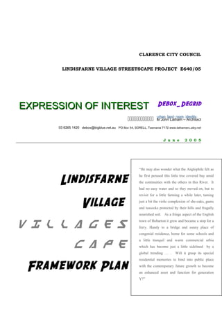 CLARENCE CITY COUNCIL
LINDISFARNE VILLAGE STREETSCAPE PROJECT E640/05
EXPRESSION OF INTERESTEXPRESSION OF INTEREST Debox_DegridDebox_Degrid
 M John Latham – Architect
03 6265 1420 debox@bigblue.net.au PO Box 54, SORELL, Tasmania 7172 www.lathamarc.ziby.net
J u n e 2 0 0 5
Lindisfarne
Village
V i l l a g e sV i l l a g e s
c a p ec a p e
Framework Plan
“He may also wonder what the Anglophile felt as
he first perused this little tree covered bay amid
the continuities with the others in this River. It
had no easy water and so they moved on, but to
revisit for a little farming a while later, taming
just a bit the virile complexion of she-oaks, gums
and tussocks protected by their hills and frugally
nourished soil. As a fringe aspect of the English
town of Hobarton it grew and became a stop for a
ferry. Handy to a bridge and sunny place of
congenial residence, home for some schools and
a little tranquil and warm commercial urbia
which has become just a little sidelined by a
global trending … . Will it grasp its special
residential memories to bind into public place
with the contemporary future growth to become
an enhanced asset and function for generation
Y?”
 
