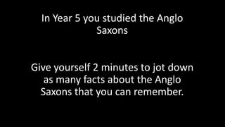 In Year 5 you studied the Anglo
Saxons
Give yourself 2 minutes to jot down
as many facts about the Anglo
Saxons that you can remember.
 