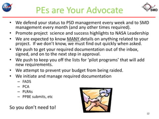 PEs are Your Advocate                                      SMD


• We defend your status to PSD management every week and to SMD
  management every month (and any other times required).
• Promote project science and success highlights to NASA Leadership
• We are expected to know MANY details on anything related to your
  project. If we don’t know, we must find out quickly when asked.
• We push to get your required documentation out of the inbox,
  signed, and on to the next step in approval.
• We push to keep you off the lists for ‘pilot programs’ that will add
  new requirements.
• We attempt to prevent your budget from being raided.
• We initiate and manage required documentation
   –   FADS
   –   PCA
   –   PLRAs
   –   PPBE submits, etc

So you don’t need to!
                                                                    12
 