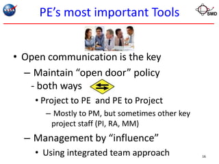 PE’s most important Tools                       SMD




• Open communication is the key
  – Maintain “open door” policy
   - both ways
    • Project to PE and PE to Project
      – Mostly to PM, but sometimes other key
       project staff (PI, RA, MM)
  – Management by “influence”
    • Using integrated team approach            16
 