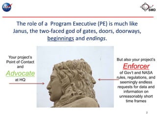 SMD



     The role of a Program Executive (PE) is much like
   Janus, the two-faced god of gates, doors, doorways,
                  beginnings and endings.


 Your project’s
                                            But also your project’s
Point of Contact
      and                                      Enforcer
Advocate                                      of Gov’t and NASA
                                            rules, regulations, and
     at HQ
                                               seemingly endless
                                             requests for data and
                                                 information on
                                              unreasonably short
                                                   time frames

                                                             2
 