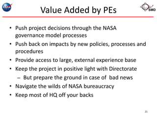 Value Added by PEs                            SMD




• Push project decisions through the NASA
  governance model processes
• Push back on impacts by new policies, processes and
  procedures
• Provide access to large, external experience base
• Keep the project in positive light with Directorate
   – But prepare the ground in case of bad news
• Navigate the wilds of NASA bureaucracy
• Keep most of HQ off your backs

                                                    21
 