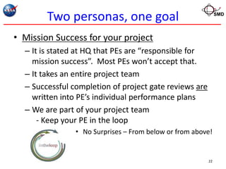 Two personas, one goal                               SMD




• Mission Success for your project
  – It is stated at HQ that PEs are “responsible for
    mission success”. Most PEs won’t accept that.
  – It takes an entire project team
  – Successful completion of project gate reviews are
    written into PE’s individual performance plans
  – We are part of your project team
      - Keep your PE in the loop
                • No Surprises – From below or from above!


                                                        22
 