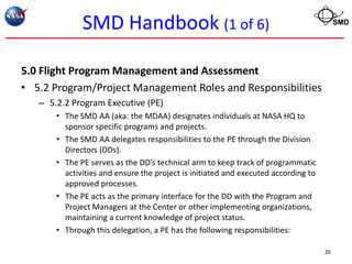 SMD Handbook (1 of 6)                                                      SMD




5.0 Flight Program Management and Assessment
• 5.2 Program/Project Management Roles and Responsibilities
   – 5.2.2 Program Executive (PE)
       • The SMD AA (aka: the MDAA) designates individuals at NASA HQ to
         sponsor specific programs and projects.
       • The SMD AA delegates responsibilities to the PE through the Division
         Directors (DDs).
       • The PE serves as the DD’s technical arm to keep track of programmatic
         activities and ensure the project is initiated and executed according to
         approved processes.
       • The PE acts as the primary interface for the DD with the Program and
         Project Managers at the Center or other implementing organizations,
         maintaining a current knowledge of project status.
       • Through this delegation, a PE has the following responsibilities:

                                                                                    26
 