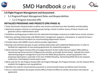SMD Handbook (2 of 6)                                                                      SMD


5.0 Flight Program Management and Assessment
• 5.2 Program/Project Management Roles and Responsibilities
     – 5.2.2 Program Executive (PE)
INITIALIZES PROGRAMS AND PROJECTS (PRE-PHASE A)
• Tracks Directorate-initiated studies to define new missions and determine their feasibility and desirability
• Represents program interests on working groups having a charter to define classes of future missions and
     generate science implementation plans
• Establishes working groups to determine the advanced technologies necessary to enable future science missions.
• Maintains working relationships with NASA Center management, programs, and projects, as required to have a
     sound informational foundation for recommending programmatic actions.
• Provides liaison with SOMD’s launch-vehicle provider organization.
• Develops and maintains key peer-to-peer working relationships with established NASA partners in order to
     facilitate the negotiation of new working agreements for cooperative programs.
• Works with the Program Scientist (PS) and Langley Research Center (LaRC) Science Support Office (SSO) as
     required during Announcement of Opportunity activities up through formal release. Typically this entails
     representing program management issues from the NASA HQ perspective, answering questions from
     proposing organizations, especially in the area of NASA HQ policy, representing NASA HQ at pre-proposal
     conferences, and helping to resolve policy issues
• Works with the PS, the Program Analyst (PA), the Program Manager, the Program Director, and the relevant DD to
     establish the budgetary cost cap guidelines.
• Identifies the need for environmental assessment or environmental impact and defines level of activity.
• Acts as a liaison between the project and the Office of External Affairs to initiate and achieve international 27
     agreements
 