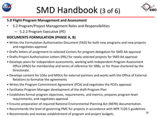 SMD Handbook (3 of 6)                                                            SMD


5.0 Flight Program Management and Assessment
• 5.2 Program/Project Management Roles and Responsibilities
     – 5.2.2 Program Executive (PE)
DOCUMENTS FORMULATION (PHASE A, B)
• Writes the Formulation Authorization Document (FAD) for both new programs and new projects
    and negotiates approval
• Drafts letters of assignment to selected Centers for program delegation for SMD AA approval
• Drafts Project Authorization Letters (PAL) for newly selected projects for SMD AA approval
• Develops plans for independent assessments, working with Independent Program Assessment
    Office (IPAO) for membership and terms of reference for SRBs, or for those chartered by the
    Directorate.
• Develops content for LOAs and MOUs for external partners and works with the Office of External
    Relations to formalize the agreements
• Writes the Program Commitment Agreement (PCA) and negotiates the PCA’s approval
• Facilitates Program Manager development of the draft Program Plan
• Establishes formal program objectives, requirements, and metrics; prepares program-level
    requirements; and negotiates approval
• Ensures preparation of required National Environmental Planning Act (NEPA) documentation.
• Recommends the level of governing PMC for projects in accordance with NPR 7120.5 guidelines.
                                                                                                28
• Recommends and reviews establishment of program and project budgets.
 