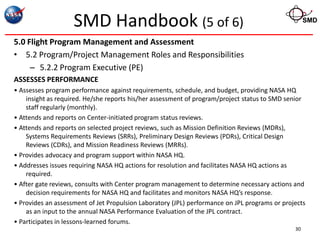 SMD Handbook (5 of 6)                                                           SMD


5.0 Flight Program Management and Assessment
• 5.2 Program/Project Management Roles and Responsibilities
     – 5.2.2 Program Executive (PE)
ASSESSES PERFORMANCE
• Assesses program performance against requirements, schedule, and budget, providing NASA HQ
    insight as required. He/she reports his/her assessment of program/project status to SMD senior
    staff regularly (monthly).
• Attends and reports on Center-initiated program status reviews.
• Attends and reports on selected project reviews, such as Mission Definition Reviews (MDRs),
    Systems Requirements Reviews (SRRs), Preliminary Design Reviews (PDRs), Critical Design
    Reviews (CDRs), and Mission Readiness Reviews (MRRs).
• Provides advocacy and program support within NASA HQ.
• Addresses issues requiring NASA HQ actions for resolution and facilitates NASA HQ actions as
    required.
• After gate reviews, consults with Center program management to determine necessary actions and
    decision requirements for NASA HQ and facilitates and monitors NASA HQ’s response.
• Provides an assessment of Jet Propulsion Laboratory (JPL) performance on JPL programs or projects
    as an input to the annual NASA Performance Evaluation of the JPL contract.
• Participates in lessons-learned forums.
                                                                                               30
 