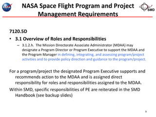 NASA Space Flight Program and Project                                             SMD
          Management Requirements

7120.5D
• 3.1 Overview of Roles and Responsibilities
    – 3.1.2.h. The Mission Directorate Associate Administrator (MDAA) may
      designate a Program Director or Program Executive to support the MDAA and
      the Program Manager in defining, integrating, and assessing program/project
      activities and to provide policy direction and guidance to the program/project.


For a program/project the designated Program Executive supports and
   recommends action to the MDAA and is assigned direct
   responsibility for roles and responsibilities assigned to the MDAA.
Within SMD, specific responsibilities of PE are reiterated in the SMD
   Handbook (see backup slides)


                                                                                    9
 