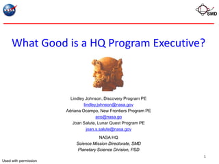 SMD




     What Good is a HQ Program Executive?



                         Lindley Johnson, Discovery Program PE
                                lindley.johnson@nasa.gov
                       Adriana Ocampo, New Frontiers Program PE
                                       aco@nasa.go
                          Joan Salute, Lunar Quest Program PE
                                  joan.s.salute@nasa.gov
                                       NASA HQ
                           Science Mission Directorate, SMD
                            Planetary Science Division, PSD
                                                                  1
Used with permission
 