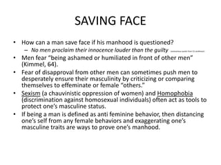 SAVING FACEHow can a man save face if his manhood is questioned?No men proclaim their innocence louder than the guilty - (anonymous quote from CU professor)Men fear “being ashamed or humiliated in front of other men” (Kimmel, 64).Fear of disapproval from other men can sometimes push men to desperately ensure their masculinity by criticizing or comparing themselves to effeminate or female “others.” Sexism (a chauvinistic oppression of women) and Homophobia (discrimination against homosexual individuals) often act as tools to protect one’s masculine status. If being a man is defined as anti feminine behavior, then distancing one’s self from any female behaviors and exaggerating one’s masculine traits are ways to prove one’s manhood. 	
