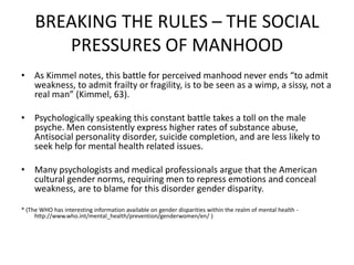 BREAKING THE RULES – THE SOCIAL PRESSURES OF MANHOODAs Kimmel notes, this battle for perceived manhood never ends “to admit weakness, to admit frailty or fragility, is to be seen as a wimp, a sissy, not a real man” (Kimmel, 63).Psychologically speaking this constant battle takes a toll on the male psyche. Men consistently express higher rates of substance abuse, Antisocial personality disorder, suicide completion, and are less likely to seek help for mental health related issues.Many psychologists and medical professionals argue that the American cultural gender norms, requiring men to repress emotions and conceal weakness, are to blame for this disorder gender disparity.* (The WHO has interesting information available on gender disparities within the realm of mental health - http://www.who.int/mental_health/prevention/genderwomen/en/ )