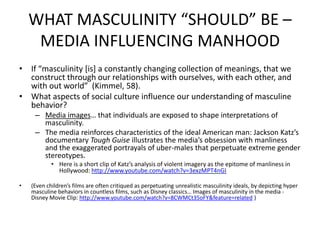 WHAT MASCULINITY “SHOULD” BE – MEDIA INFLUENCING MANHOODIf “masculinity [is] a constantly changing collection of meanings, that we construct through our relationships with ourselves, with each other, and with out world”  (Kimmel, 58).What aspects of social culture influence our understanding of masculine behavior?Media images… that individuals are exposed to shape interpretations of masculinity.The media reinforces characteristics of the ideal American man: Jackson Katz’s documentary Tough Guise illustrates the media’s obsession with manliness and the exaggerated portrayals of uber-males that perpetuate extreme gender stereotypes.Here is a short clip of Katz’s analysis of violent imagery as the epitome of manliness in Hollywood: http://www.youtube.com/watch?v=3exzMPT4nGI(Even children’s films are often critiqued as perpetuating unrealistic masculinity ideals, by depicting hyper masculine behaviors in countless films, such as Disney classics… Images of masculinity in the media - Disney Movie Clip: http://www.youtube.com/watch?v=8CWMCt35oFY&feature=related )