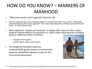 HOW DO YOU KNOW? – MARKERS OF MANHOOD“What men need is men’s approval” (Kimmel, 63)Kimmel notes that men are constantly subject to scrutiny from other men, and as “manhood is demonstrated for other men’s approval” men must always keep their emotions and any feminine traits… in check (Kimmel, 63).Men implement “markers of manhood” to display their status to other males, material representations of masculinity i.e. other males requiring men to display proof or evidence of their manliness.Examples Kimmel gives:	wealth, power, status, sexy women…This façade of manhood, based on	material/visible goods creates an environment 	based on competition between males for the 	most prized possessions:I(mage : http://www.google.com/imgres?q=rich+man&um=1&hl=en&client=safari&rls=en&tbm=isch&tbnid=SJ8GoKJyO-rWpM:&imgrefurl=http://www.irvinehousingblog.com/blog/comments/the-rich-feel-they-missed-out-on-the-recession/&ei=hdybTdqzBY2CsQPHkdX6Aw&zoom=1&iact=rc&dur=429&oei=hdybTdqzBY2CsQPHkdX6Aw&page=1&tbnh=154&tbnw=133&start=0&ndsp=34&ved=1t:429,r:0,s:0&tx=80&ty=58&biw=1440&bih=786 )