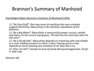 Brannon’s Summary of ManhoodPsychologist Robert Brannon’s Summary of Manhood (1976): 	1.) “No Sissy Stuff”: One may never do anything that even remotely suggests femininity. Masculinity is the relentless repudiation of the feminine. 	2.) “Be a Big Wheel”: Masculinity is measured by power, success, wealth, and status. As the current saying goes, “He who has the most toys when he dies wins.”	3.) “Be a Sturdy Oak”: Masculinity depends on remaining calm and reliable in a crisis, holding emotions in check. In fact, Proving you’re a man depends on never showing your emotions at all. Boys don’t cry. 	4.) “Give 'em Hell”: Exclude an aura of manly daring and aggression. Go for it. Take risks. (Kimmel, 62)