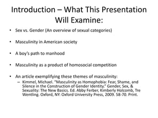 Introduction – What This Presentation Will Examine: Sex vs. Gender (An overview of sexual categories)Masculinity in American societyA boy’s path to manhoodMasculinity as a product of homosocial competition An article exemplifying these themes of masculinity: Kimmel, Michael. “Masculinity as Homophobia: Fear, Shame, and Silence in the Construction of Gender Identity.” Gender, Sex, & Sexuality: The New Basics. Ed. Abby Ferber, Kimberly Holcomb, Tre Wentling. Oxford, NY: Oxford University Press, 2009. 58-70. Print.