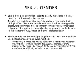 SEX vs. GENDERSex: a biological distinction, used to classify males and females, based on their reproductive organs. Gender: the social aspect of one’s behavior in relation to their biological “sex” i.e. what sexual characteristics does one typically display/express? Does he/she conform to the socially constructed categories of feminine vs. masculine behavior, does he/she behave in the “expected” way, based on his/her biological sex?Kimmel notes that the concepts of gender and sex are often falsely used interchangeably and oversimplified:  “We think of manhood as innate, residing in the particular biological composition of the human male, the result of androgens or the possession of a penis…the reward…for having successfully completed an arduous [i.e. difficult] initiation ritual” (Kimmel, 58).