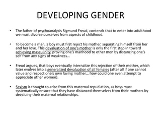 DEVELOPING GENDERThe father of psychoanalysis Sigmund Freud, contends that to enter into adulthood we must divorce ourselves from aspects of childhood.To become a man, a boy must first reject his mother, separating himself from her and her love. This devaluation of one’s mother is only the first step in toward achieving masculinity, proving one’s manhood to other men by distancing one’s self from any signs of weakness…Freud argues, that boys eventually internalize this rejection of their mother, which later evolves into a generalized devaluation of all females (after all if one cannot value and respect one’s own loving mother… how could one even attempt to appreciate other women).Sexism is thought to arise from this maternal repudiation, as boys must systematically ensure that they have distanced themselves from their mothers by devaluing their maternal relationships.