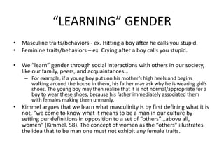 “LEARNING” GENDERMasculine traits/behaviors - ex. Hitting a boy after he calls you stupid.Feminine traits/behaviors – ex. Crying after a boy calls you stupid.We “learn” gender through social interactions with others in our society, like our family, peers, and acquaintances… For example, if a young boy puts on his mother’s high heels and begins walking around the house in them, his father may ask why he is wearing girl’s shoes. The young boy may then realize that it is not normal/appropriate for a boy to wear these shoes, because his father immediately associated them with females making them unmanly.Kimmel argues that we learn what masculinity is by first defining what it is not, “we come to know what it means to be a man in our culture by setting our definitions in opposition to a set of “others”…above all, women” (Kimmel, 58). The concept of women as the “others” illustrates the idea that to be man one must not exhibit any female traits. 