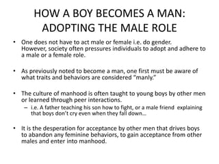 HOW A BOY BECOMES A MAN: ADOPTING THE MALE ROLE One does not have to act male or female i.e. do gender. However, society often pressures individuals to adopt and adhere to a male or a female role. As previously noted to become a man, one first must be aware of what traits and behaviors are considered “manly.”The culture of manhood is often taught to young boys by other men or learned through peer interactions.i.e. A father teaching his son how to fight, or a male friend  explaining that boys don’t cry even when they fall down…It is the desperation for acceptance by other men that drives boys to abandon any feminine behaviors, to gain acceptance from other males and enter into manhood.