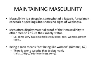 MAINTAINING MASCULINITYMasculinity is a struggle, somewhat of a façade. A real man conceals his feelings and shows no signs of weakness.Men often display material proof of their masculinity to other men to ensure their manly status. i.e. some very basic examples would be: cars, women, power tools..Being a man means “not being like women” (Kimmel, 62).There is even a website that depicts manly traits…(http://artofmanliness.com/)