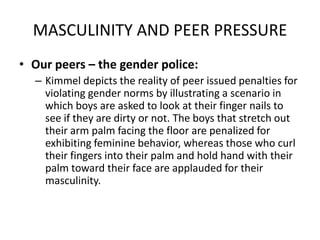 MASCULINITY AND PEER PRESSUREOur peers – the gender police:Kimmel depicts the reality of peer issued penalties for violating gender norms by illustrating a scenario in which boys are asked to look at their finger nails to see if they are dirty or not. The boys that stretch out their arm palm facing the floor are penalized for exhibiting feminine behavior, whereas those who curl their fingers into their palm and hold hand with their palm toward their face are applauded for their masculinity.