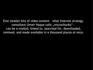 Ever smaller bits of video content – what Internet strategy  consultant Umair Haque calls „microchunks“ -  can be e-mailed, linked to, searched for, downloaded, remixed, and made available in a thousand places at once. 