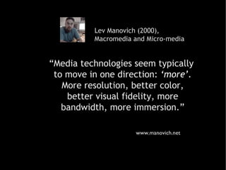Lev Manovich (2000),  Macromedia and Micro-media “ Media technologies seem typically  to move in one direction :   ‘more’. More resolution, better color,  better visual fidelity, more bandwidth, more immersion.” www.manovich.net 