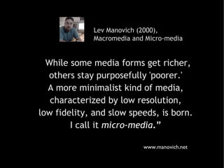 Lev Manovich (2000),  Macromedia and Micro-media “ While some media forms get richer,  others stay purposefully 'poorer.'  A more minimalist kind of media,  characterized by low resolution,  low fidelity, and slow speeds, is born.  I call it   micro-media .”   www.manovich.net 