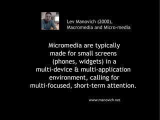 Lev Manovich (2000),  Macromedia and Micro-media www.manovich.net Micromedia are typically made for small screens  (phones, widgets) in a multi-device & multi-application  environment, calling for multi-focused, short-term attention.  