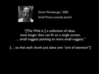 David Weinberger, 2002 Small Pieces Loosely Joined “ [The Web is ] a collection of ideas,  none longer than can fit on a single screen. … small nuggets pointing to more small nuggets.” [… so that each chunk just takes one “unit of attention”] 