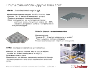 Плиты фальшпола –другие типы плит
 VENTEC - стальная плита из сварных труб

 •Номинальная точечная нагрузка 3000 Н – 10000 Н и более
 •Толщина 34 - 38 мм (другие варианты по запросу)
 •Поверхность окрашена порошковой краской
 •Может использоваться как вентиляционная панель:
       • различный уровень поступления воздуха (12 – 44 %)
       • возможно монтирование заслонки и контролирование
       поступления воздуха


                                                                   PRODATA (Aluvent) - алюминиевая плита

                                                                   •Высокие нагрузки
                                                                   •Толщина 43,7 - 63 мм (другие варианты по запросу)
                                                                    Различные уровни поступления воздуха
                                                                   •Возможно использование в стерильных помещениях



LUMEN - плита из многослойного прочного стекла

Номинальная точечная нагрузка 3000 Н – 5000 Н и более
Толщина 34 / 38 мм(другие варианты по запросу)
Возможна подсветка снизу
Применяется в выставочных помещениях, высококачественных
торговых помещениях, технических помещениям с прозрачным
полом


Firma: Lindner AG | Bereich: OOO Lindner | Thema: Kurzpräsentation Boden Russland | Datum: 8. April 2010 | Seite: 11
 