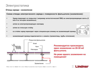 Электростатика
Отвод заряда - заземление

Схема отвода электрического заряда с поверхности фальшпола (заземление):

             Заряд переходит из покрытия ( например антистатический ПВХ) на электропроводящие канты (2
              или 4 из четырех возможных),

             затем на электропроводящую накладку

             затем на стальную стойку

             со стойки заряд переходит через специальную клемму на заземляющий провод


             заземляющий провод подключается к «земле» (громоотвод, трубы отопления)

                                                    Покрытие фальшпола

                                                              Клей
                                                                   Кант                                       Рекомендуется производить
                                                                                                              одно заземление на 20-30 м2
                                                        Накладка
                                                                                                              фальшпола.
                                                                                                              Не реже одного заземления на
                                                                                                              помещение!


                                                                 Заземление

Firma: Lindner AG | Bereich: OOO Lindner | Thema: Kurzpräsentation Boden Russland | Datum: 8. April 2010 | Seite: 18
 